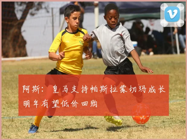 阿斯：皇马支持帕斯拉蒙切玛成长明年有望低价回购