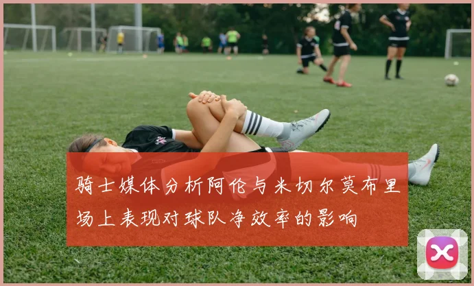 骑士媒体分析阿伦与米切尔莫布里场上表现对球队净效率的影响