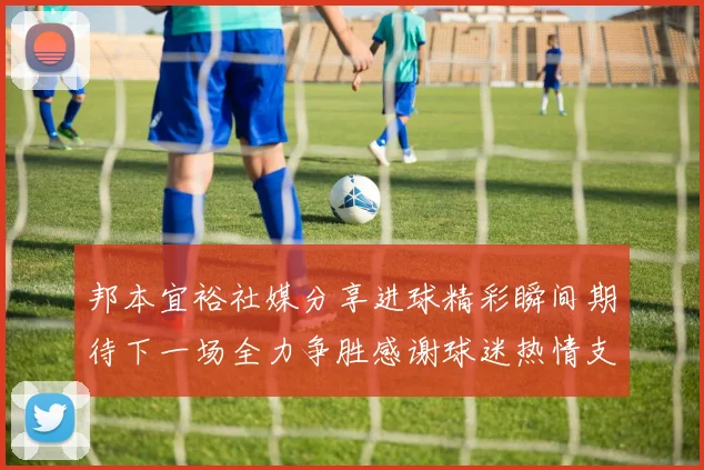 邦本宜裕社媒分享进球精彩瞬间期待下一场全力争胜感谢球迷热情支持