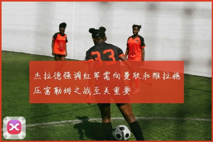杰拉德强调红军需向曼联和维拉施压富勒姆之战至关重要