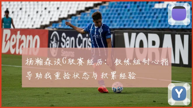 杨瀚森谈G联赛经历：教练组耐心指导助我重拾状态与积累经验