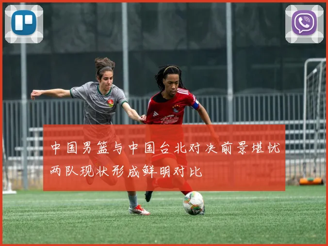 中国男篮与中国台北对决前景堪忧两队现状形成鲜明对比
