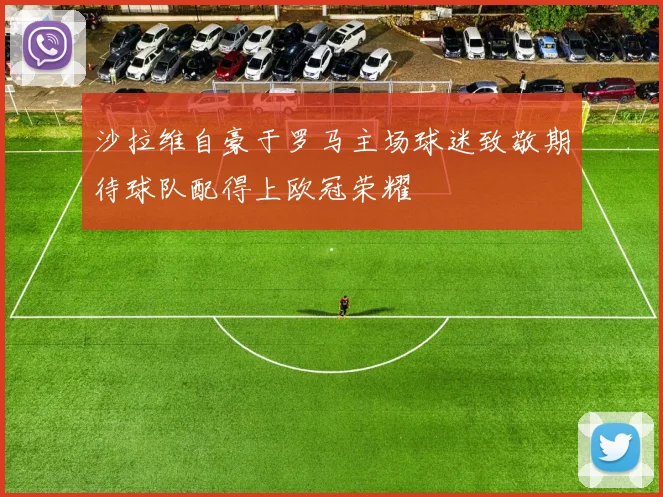 沙拉维自豪于罗马主场球迷致敬期待球队配得上欧冠荣耀