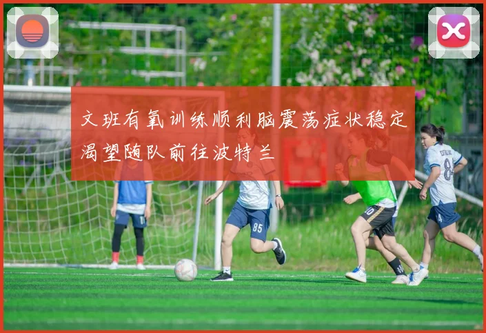 文班有氧训练顺利脑震荡症状稳定渴望随队前往波特兰