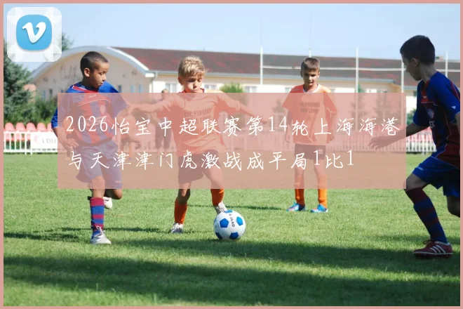 2026怡宝中超联赛第14轮上海海港与天津津门虎激战成平局1比1