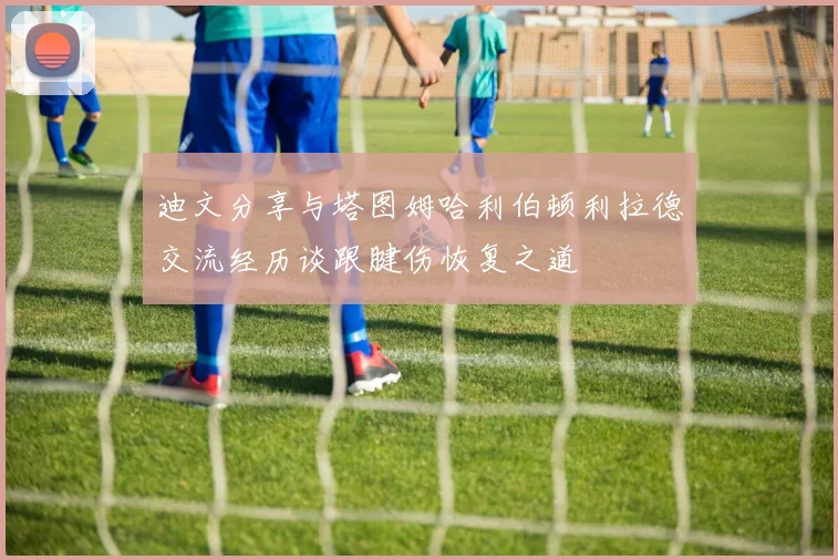 迪文分享与塔图姆哈利伯顿利拉德交流经历谈跟腱伤恢复之道