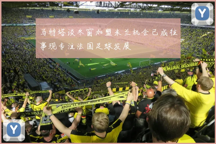 马特塔谈冬窗加盟米兰机会已成往事现专注法国足球发展