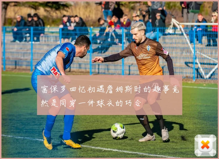 富保罗回忆初遇詹姆斯时的趣事竟然是同穿一件球衣的巧合