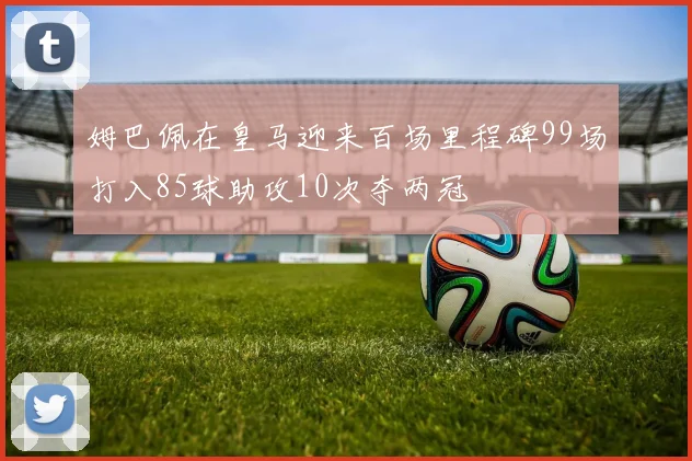 姆巴佩在皇马迎来百场里程碑99场打入85球助攻10次夺两冠