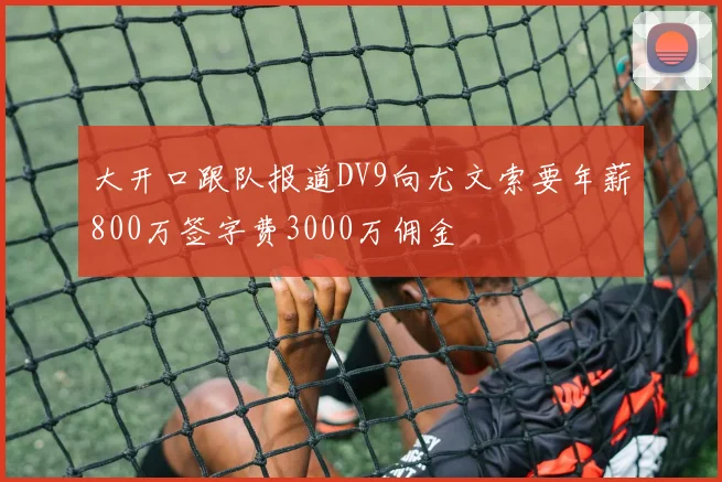 大开口跟队报道DV9向尤文索要年薪800万签字费3000万佣金
