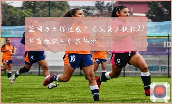 篮网与火媒达成三方交易互换权27年首轮权利引发热议