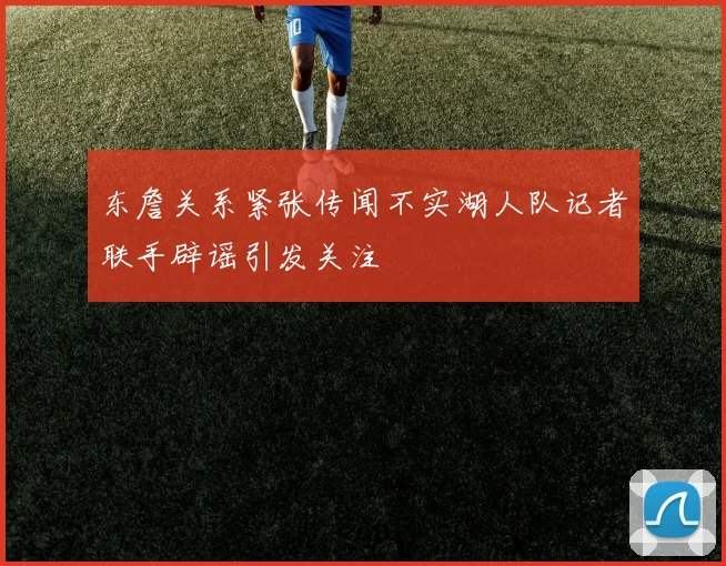 东詹关系紧张传闻不实湖人队记者联手辟谣引发关注