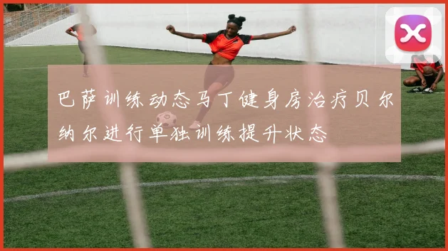 巴萨训练动态马丁健身房治疗贝尔纳尔进行单独训练提升状态