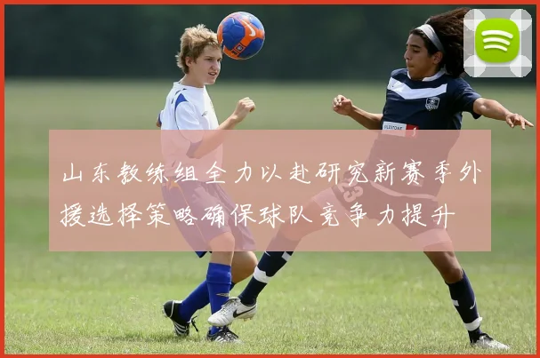 山东教练组全力以赴研究新赛季外援选择策略确保球队竞争力提升