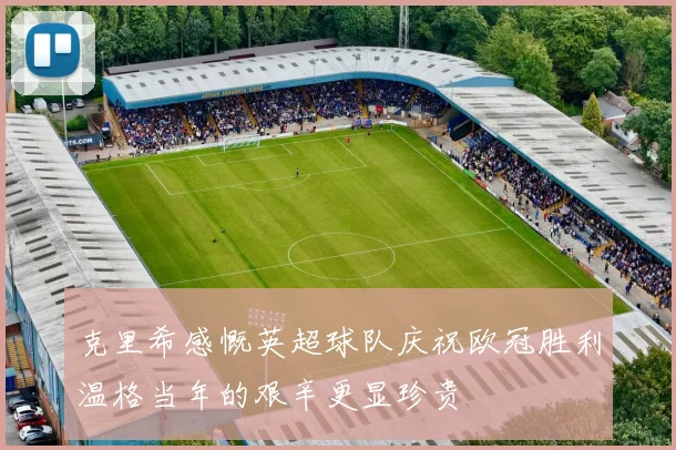 克里希感慨英超球队庆祝欧冠胜利温格当年的艰辛更显珍贵
