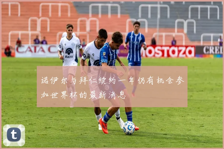 诺伊尔与拜仁续约一年仍有机会参加世界杯的最新消息