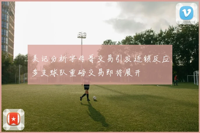 美记分析字母哥交易引发连锁反应多支球队重磅交易即将展开