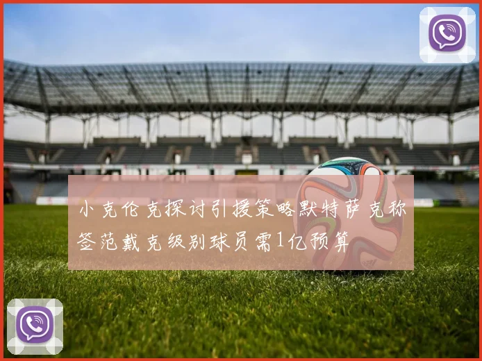 小克伦克探讨引援策略默特萨克称签范戴克级别球员需1亿预算