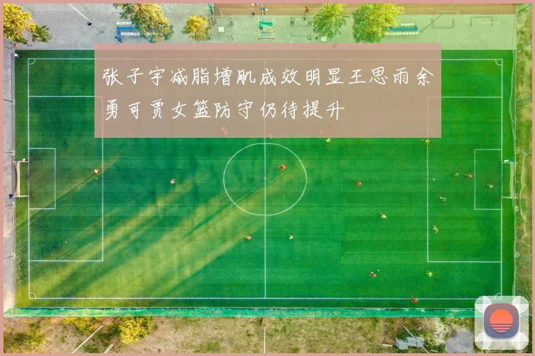张子宇减脂增肌成效明显王思雨余勇可贾女篮防守仍待提升