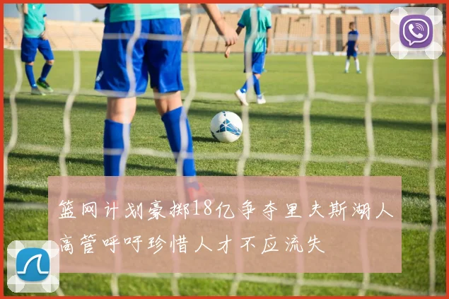 篮网计划豪掷18亿争夺里夫斯湖人高管呼吁珍惜人才不应流失
