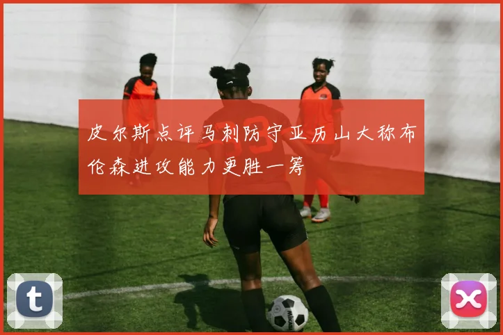 皮尔斯点评马刺防守亚历山大称布伦森进攻能力更胜一筹