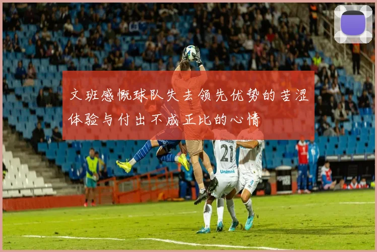 文班感慨球队失去领先优势的苦涩体验与付出不成正比的心情