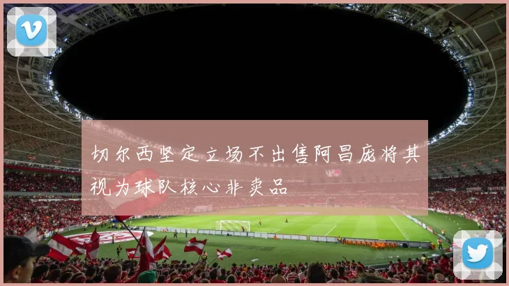 切尔西坚定立场不出售阿昌庞将其视为球队核心非卖品