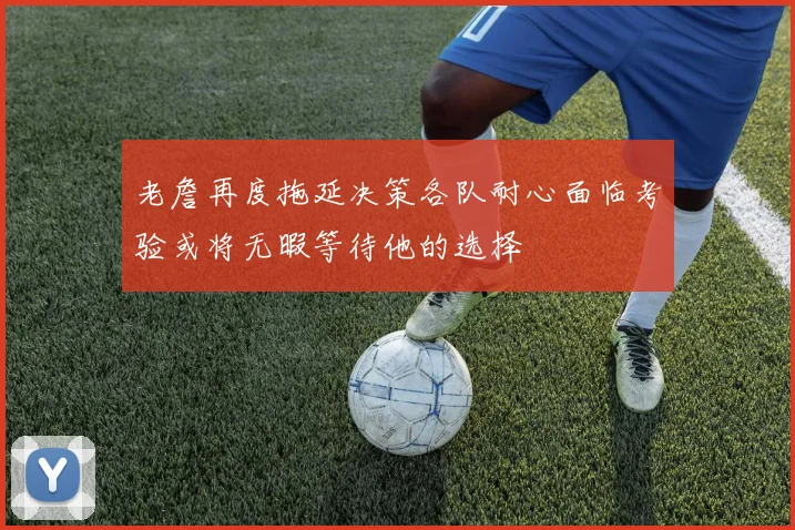 老詹再度拖延决策各队耐心面临考验或将无暇等待他的选择